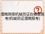 渭南高级机械员证在哪里报考(机械员证渭南报考)
