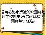 渭南公路水运试验检测师培训学校哪里好(渭南试验检测师培训优选)
