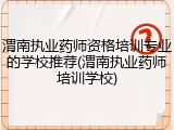 渭南执业药师资格培训专业的学校推荐(渭南执业药师培训学校)