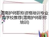 渭南护师职称资格培训专业的学校推荐(渭南护师职称培训)
