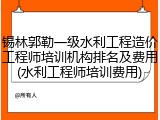 锡林郭勒一级水利工程造价工程师培训机构排名及费用(水利工程师培训费用)