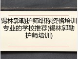 锡林郭勒护师职称资格培训专业的学校推荐(锡林郭勒护师培训)
