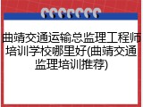 曲靖交通运输总监理工程师培训学校哪里好(曲靖交通监理培训推荐)