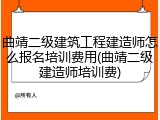 曲靖二级建筑工程建造师怎么报名培训费用(曲靖二级建造师培训费)