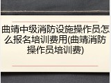 曲靖中级消防设施操作员怎么报名培训费用(曲靖消防操作员培训费)