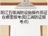 阳江五级消防设施操作员证在哪里报考(阳江消防证报考点)