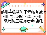 潮州一级消防工程师考试时间和考试地点介绍(潮州一级消防工程师考点时间)
