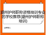 潮州护师职称资格培训专业的学校推荐(潮州护师职称培训)