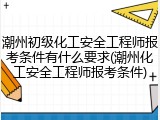 潮州初级化工安全工程师报考条件有什么要求(潮州化工安全工程师报考条件)