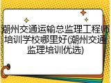 潮州交通运输总监理工程师培训学校哪里好(潮州交通监理培训优选)