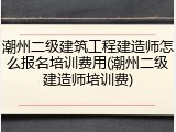 潮州二级建筑工程建造师怎么报名培训费用(潮州二级建造师培训费)