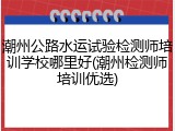 潮州公路水运试验检测师培训学校哪里好(潮州检测师培训优选)