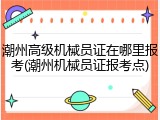 潮州高级机械员证在哪里报考(潮州机械员证报考点)