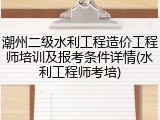 潮州二级水利工程造价工程师培训及报考条件详情(水利工程师考培)