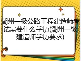 潮州一级公路工程建造师考试需要什么学历(潮州一级建造师学历要求)