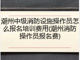 潮州中级消防设施操作员怎么报名培训费用(潮州消防操作员报名费)