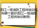 阳江一级消防工程师培训机构哪个最好(阳江一级消防工程师培训推荐)