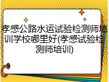 孝感公路水运试验检测师培训学校哪里好(孝感试验检测师培训)