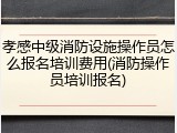 孝感中级消防设施操作员怎么报名培训费用(消防操作员培训报名)