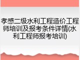 孝感二级水利工程造价工程师培训及报考条件详情(水利工程师报考培训)