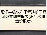 阳江一级水利工程造价工程师证在哪里报考(阳江水利造价报考)