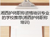 湘西护师职称资格培训专业的学校推荐(湘西护师职称培训)