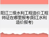阳江二级水利工程造价工程师证在哪里报考(阳江水利造价报考)