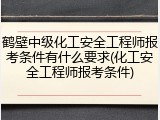 鹤壁中级化工安全工程师报考条件有什么要求(化工安全工程师报考条件)