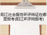 阳江社会服务环评师证在哪里报考(阳江环评师报考)