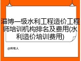 淄博一级水利工程造价工程师培训机构排名及费用(水利造价培训费用)