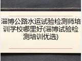 淄博公路水运试验检测师培训学校哪里好(淄博试验检测培训优选)