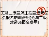 芜湖二级建筑工程建造师怎么报名培训费用(芜湖二级建造师报名费用)