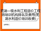 芜湖一级水利工程造价工程师培训机构排名及费用(芜湖水利造价培训收费)