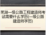 芜湖一级公路工程建造师考试需要什么学历(一级公路建造师学历)