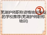 芜湖护师职称资格培训专业的学校推荐(芜湖护师职称培训)