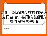 芜湖中级消防设施操作员怎么报名培训费用(芜湖消防操作员报名费用)
