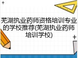 芜湖执业药师资格培训专业的学校推荐(芜湖执业药师培训学校)