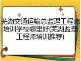 芜湖交通运输总监理工程师培训学校哪里好(芜湖监理工程师培训推荐)