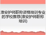 淮安护师职称资格培训专业的学校推荐(淮安护师职称培训)