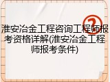淮安冶金工程咨询工程师报考资格详解(淮安冶金工程师报考条件)
