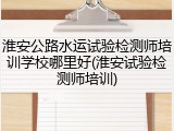 淮安公路水运试验检测师培训学校哪里好(淮安试验检测师培训)