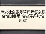 淮安社会服务环评师怎么报名培训费用(淮安环评师培训费)