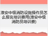 淮安中级消防设施操作员怎么报名培训费用(淮安中级消防员培训费)