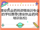 淮安执业药师资格培训专业的学校推荐(淮安执业药师培训名校)