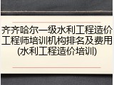 齐齐哈尔一级水利工程造价工程师培训机构排名及费用(水利工程造价培训)