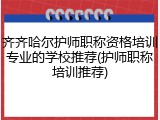 齐齐哈尔护师职称资格培训专业的学校推荐(护师职称培训推荐)