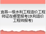 宜昌一级水利工程造价工程师证在哪里报考(水利造价工程师报考)
