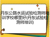 丹东公路水运试验检测师培训学校哪里好(丹东试验检测师培训)