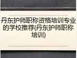 丹东护师职称资格培训专业的学校推荐(丹东护师职称培训)