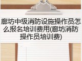 廊坊中级消防设施操作员怎么报名培训费用(廊坊消防操作员培训费)